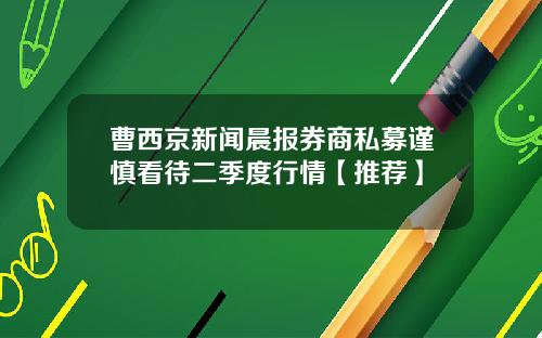 曹西京新闻晨报券商私募谨慎看待二季度行情【推荐】