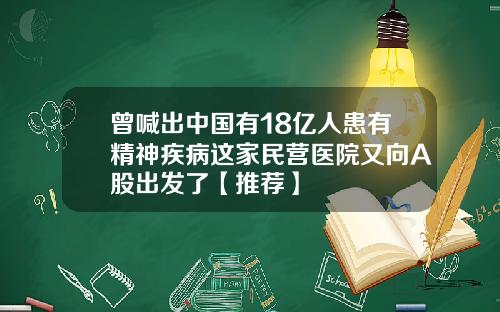 曾喊出中国有18亿人患有精神疾病这家民营医院又向A股出发了【推荐】