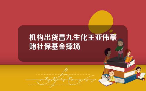 机构出货昌九生化王亚伟豪赌社保基金捧场