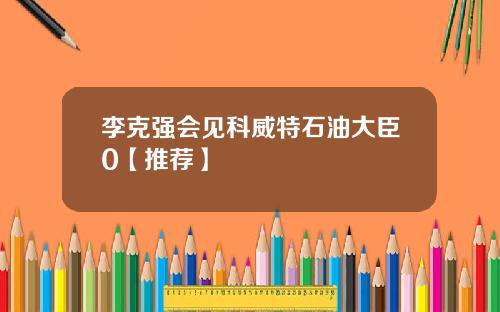 李克强会见科威特石油大臣0【推荐】