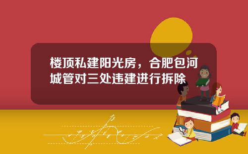 楼顶私建阳光房，合肥包河城管对三处违建进行拆除