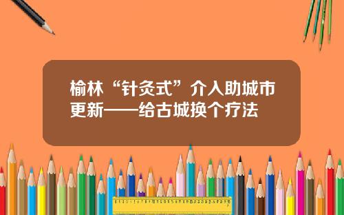 榆林“针灸式”介入助城市更新——给古城换个疗法