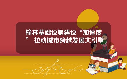 榆林基础设施建设“加速度” 拉动城市跨越发展大引擎