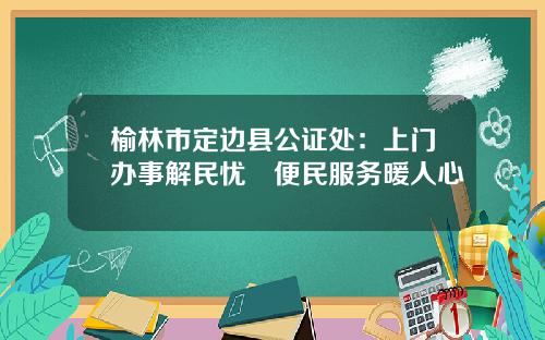 榆林市定边县公证处：上门办事解民忧 便民服务暖人心