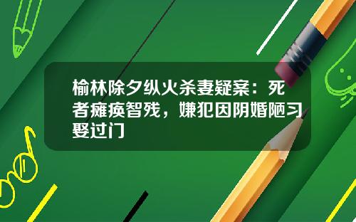 榆林除夕纵火杀妻疑案：死者瘫痪智残，嫌犯因阴婚陋习娶过门