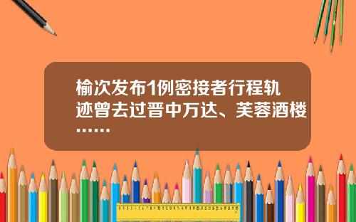 榆次发布1例密接者行程轨迹曾去过晋中万达、芙蓉酒楼……