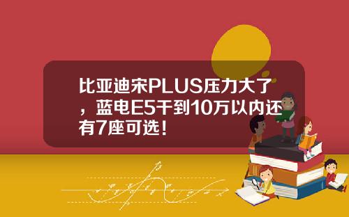比亚迪宋PLUS压力大了，蓝电E5干到10万以内还有7座可选！