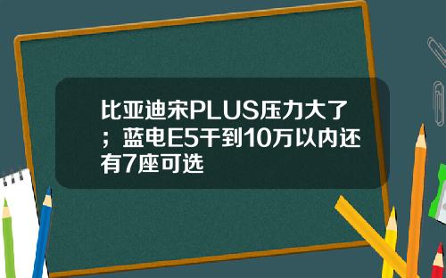比亚迪宋PLUS压力大了；蓝电E5干到10万以内还有7座可选