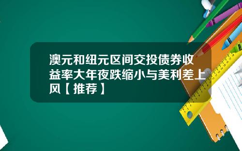 澳元和纽元区间交投债券收益率大年夜跌缩小与美利差上风【推荐】