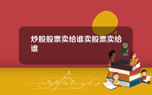 炒股股票卖给谁卖股票卖给谁