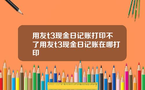 用友t3现金日记账打印不了用友t3现金日记账在哪打印