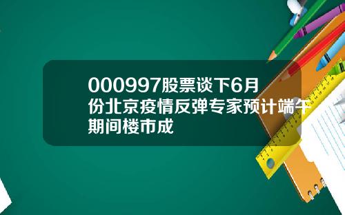000997股票谈下6月份北京疫情反弹专家预计端午期间楼市成