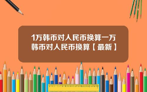 1万韩币对人民币换算一万韩币对人民币换算【最新】