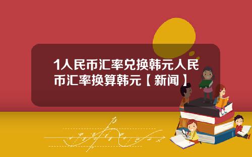 1人民币汇率兑换韩元人民币汇率换算韩元【新闻】