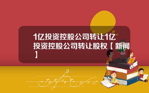 1亿投资控股公司转让1亿投资控股公司转让股权【新闻】