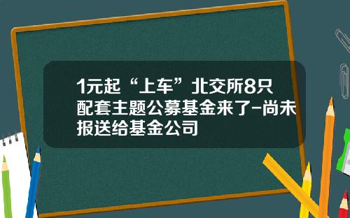 1元起“上车”北交所8只配套主题公募基金来了-尚未报送给基金公司