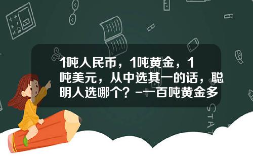 1吨人民币，1吨黄金，1吨美元，从中选其一的话，聪明人选哪个？-一百吨黄金多少钱