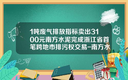 1吨废气排放指标卖出3100元南方水泥完成浙江省首笔跨地市排污权交易-南方水泥价格是多少