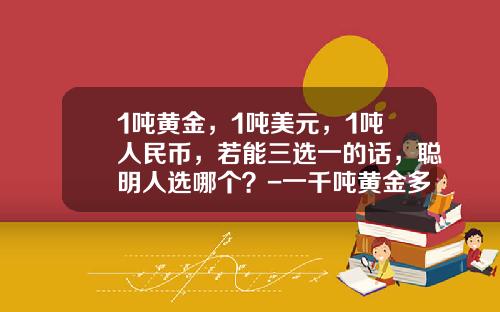 1吨黄金，1吨美元，1吨人民币，若能三选一的话，聪明人选哪个？-一千吨黄金多少钱