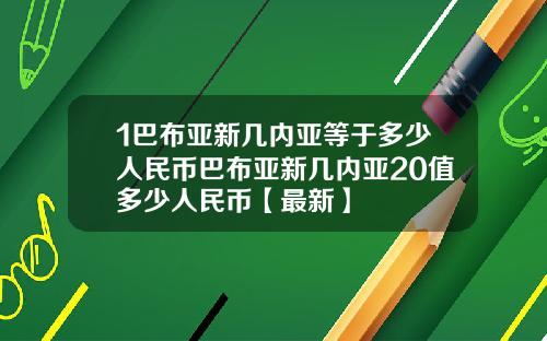 1巴布亚新几内亚等于多少人民币巴布亚新几内亚20值多少人民币【最新】