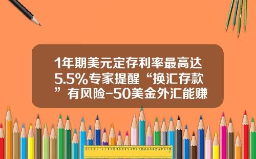 1年期美元定存利率最高达5.5%专家提醒“换汇存款”有风险-50美金外汇能赚多少