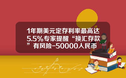 1年期美元定存利率最高达5.5%专家提醒“换汇存款”有风险-50000人民币兑多少美元
