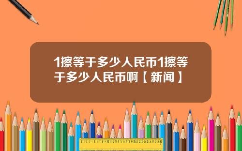 1擦等于多少人民币1擦等于多少人民币啊【新闻】