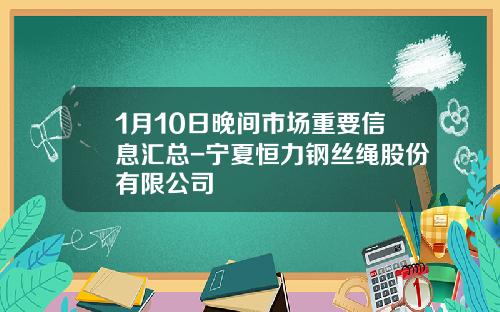 1月10日晚间市场重要信息汇总-宁夏恒力钢丝绳股份有限公司