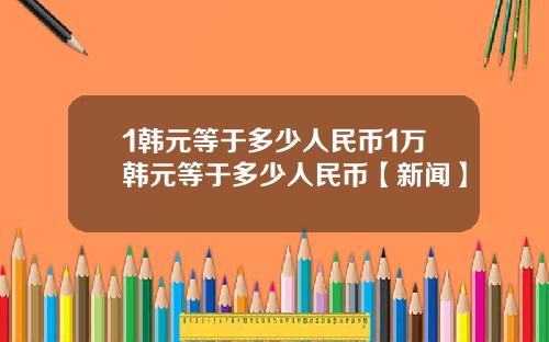 1韩元等于多少人民币1万韩元等于多少人民币【新闻】