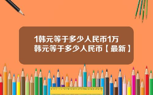 1韩元等于多少人民币1万韩元等于多少人民币【最新】