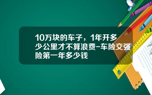 10万块的车子，1年开多少公里才不算浪费-车险交强险第一年多少钱