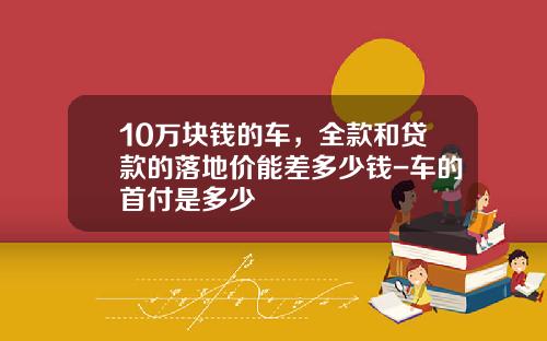 10万块钱的车，全款和贷款的落地价能差多少钱-车的首付是多少