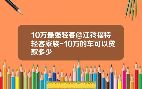 10万最强轻客@江铃福特轻客家族-10万的车可以贷款多少