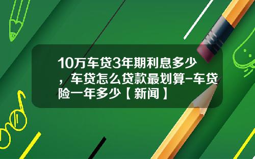10万车贷3年期利息多少，车贷怎么贷款最划算-车贷险一年多少【新闻】