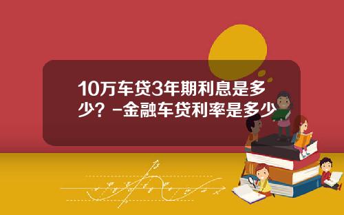 10万车贷3年期利息是多少？-金融车贷利率是多少