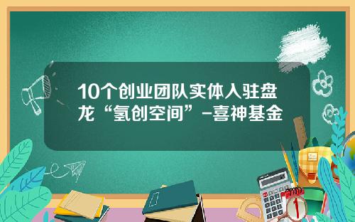 10个创业团队实体入驻盘龙“氢创空间”-喜神基金