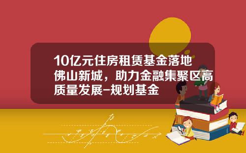10亿元住房租赁基金落地佛山新城，助力金融集聚区高质量发展-规划基金