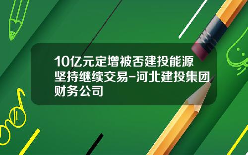 10亿元定增被否建投能源坚持继续交易-河北建投集团财务公司