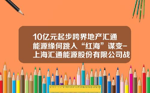 10亿元起步跨界地产汇通能源缘何跳入“红海”谋变-上海汇通能源股份有限公司战略
