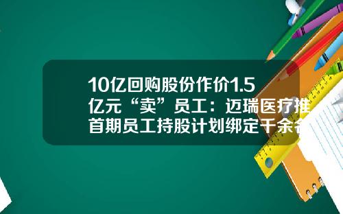 10亿回购股份作价1.5亿元“卖”员工：迈瑞医疗推首期员工持股计划绑定千余名核心骨干-公司回购员工股份