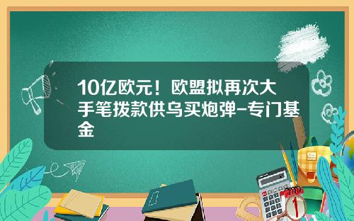 10亿欧元！欧盟拟再次大手笔拨款供乌买炮弹-专门基金