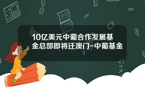 10亿美元中葡合作发展基金总部即将迁澳门-中葡基金