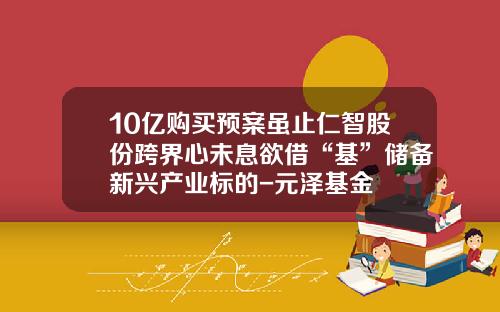 10亿购买预案虽止仁智股份跨界心未息欲借“基”储备新兴产业标的-元泽基金