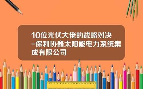 10位光伏大佬的战略对决-保利协鑫太阳能电力系统集成有限公司
