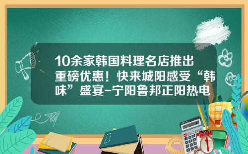 10余家韩国料理名店推出重磅优惠！快来城阳感受“韩味”盛宴-宁阳鲁邦正阳热电有限责任公司