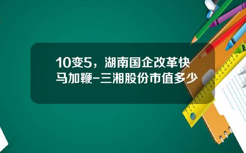 10变5，湖南国企改革快马加鞭-三湘股份市值多少