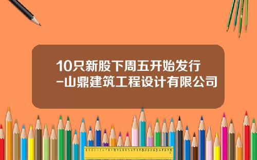 10只新股下周五开始发行-山鼎建筑工程设计有限公司