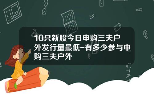 10只新股今日申购三夫户外发行量最低-有多少参与申购三夫户外