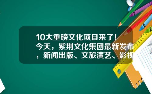 10大重磅文化项目来了！今天，紫荆文化集团最新发布，新闻出版、文旅演艺、影视全都有-演艺公司项目