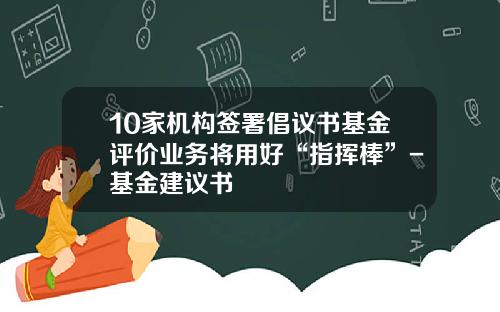 10家机构签署倡议书基金评价业务将用好“指挥棒”-基金建议书